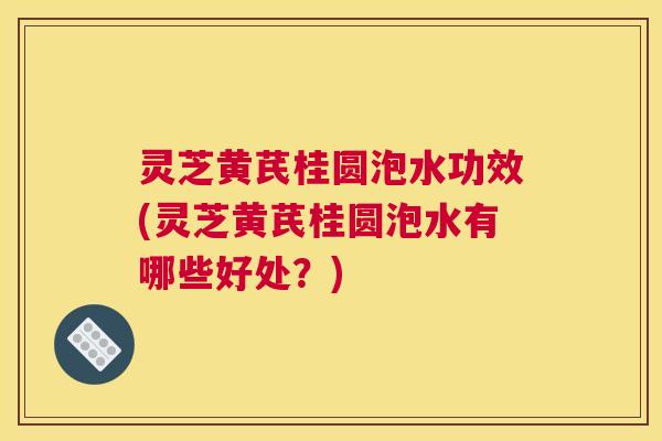 灵芝黄芪桂圆泡水功效(灵芝黄芪桂圆泡水有哪些好处？)