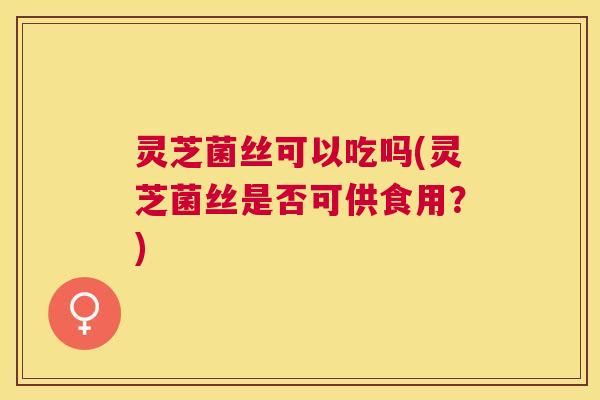 灵芝菌丝可以吃吗(灵芝菌丝是否可供食用?) 灵芝菌丝可以吃吗(灵芝菌丝是否可供食用?)