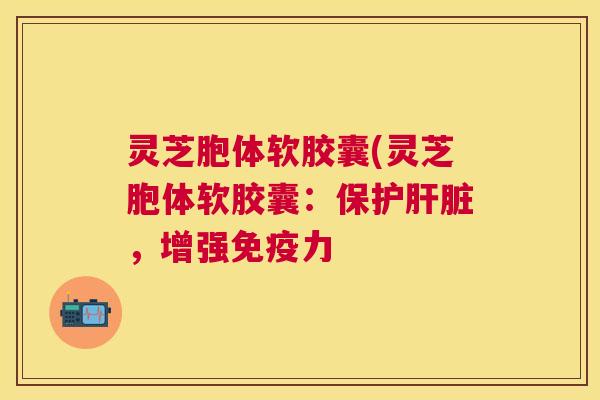 灵芝胞体软胶囊(灵芝胞体软胶囊：保护肝脏，增强免疫力