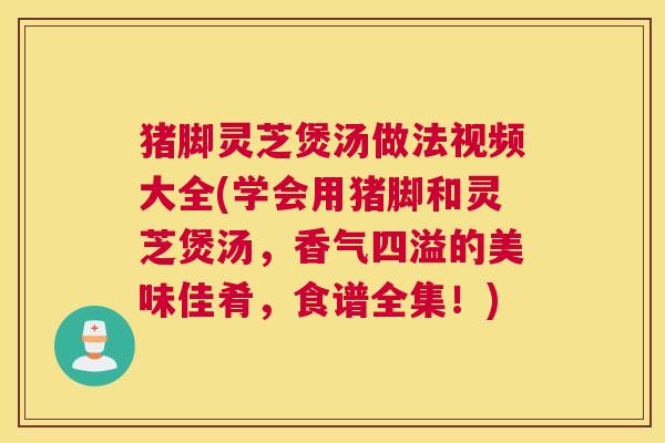 猪脚灵芝煲汤做法视频大全(学会用猪脚和灵芝煲汤，香气四溢的美味佳肴，食谱全集！)