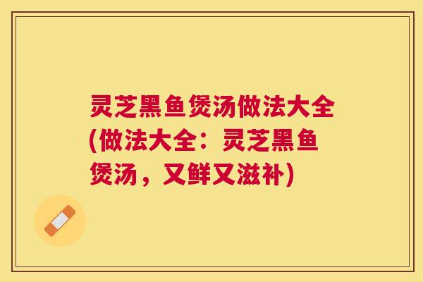 灵芝黑鱼煲汤做法大全(做法大全：灵芝黑鱼煲汤，又鲜又滋补)