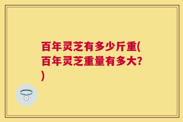 百年灵芝有多少斤重(百年灵芝重量有多大？)