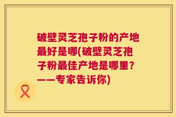 破壁灵芝孢子粉的产地好是哪(破壁灵芝孢子粉佳产地是哪里?——专家告诉你) 破壁灵芝孢子粉的产地好是哪(破壁灵芝孢子粉佳产地是哪里?——专家告诉你)