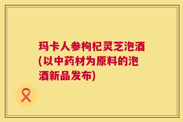 玛卡人参枸杞灵芝泡酒(以中药材为原料的泡酒新品发布)