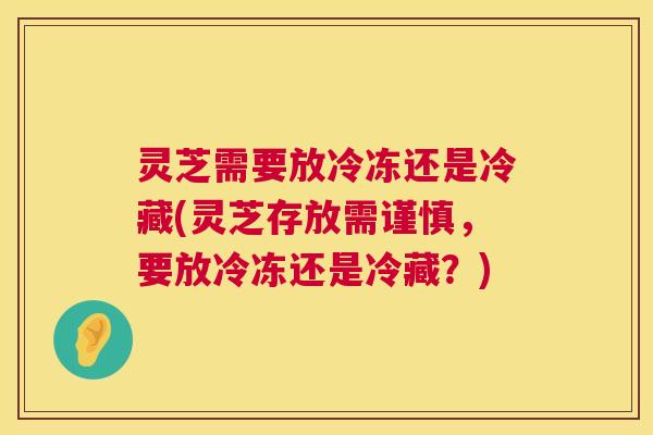 灵芝需要放冷冻还是冷藏(灵芝存放需谨慎，要放冷冻还是冷藏？)