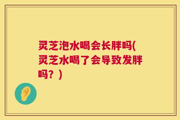 灵芝泡水喝会长胖吗(灵芝水喝了会导致发胖吗？)