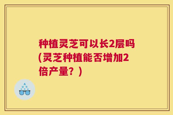 种植灵芝可以长2层吗(灵芝种植能否增加2倍产量？)