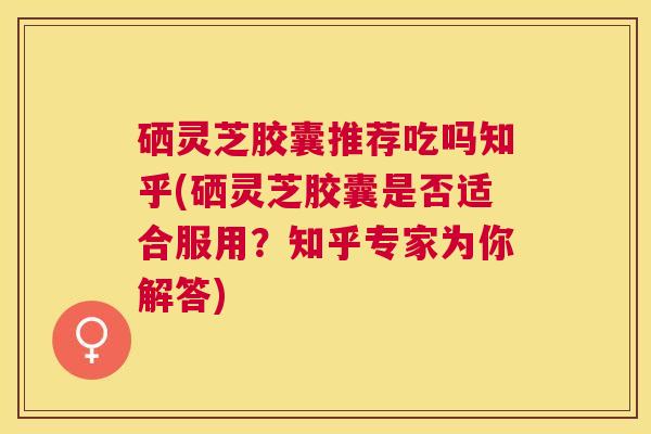 硒灵芝胶囊推荐吃吗知乎(硒灵芝胶囊是否适合服用？知乎专家为你解答)