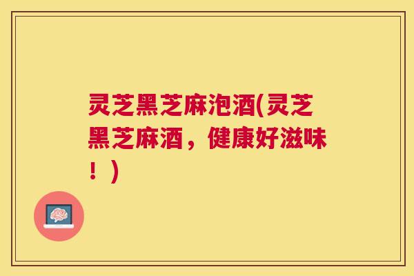 灵芝黑芝麻泡酒(灵芝黑芝麻酒,健康好滋味!) 灵芝黑芝麻泡酒(灵芝黑芝麻酒,健康好滋味!)