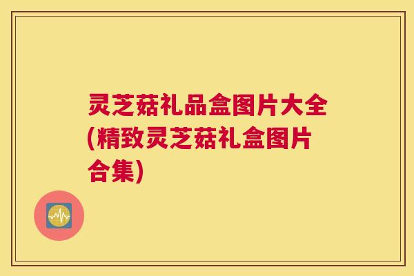 灵芝菇礼品盒图片大全(精致灵芝菇礼盒图片合集)