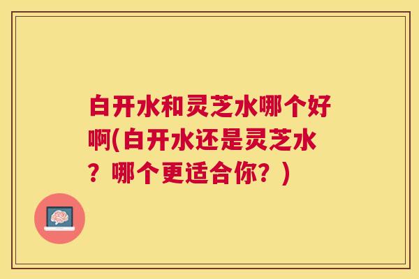 白开水和灵芝水哪个好啊(白开水还是灵芝水?哪个更适合你?) 白开水和灵芝水哪个好啊(白开水还是灵芝水?哪个更适合你?)