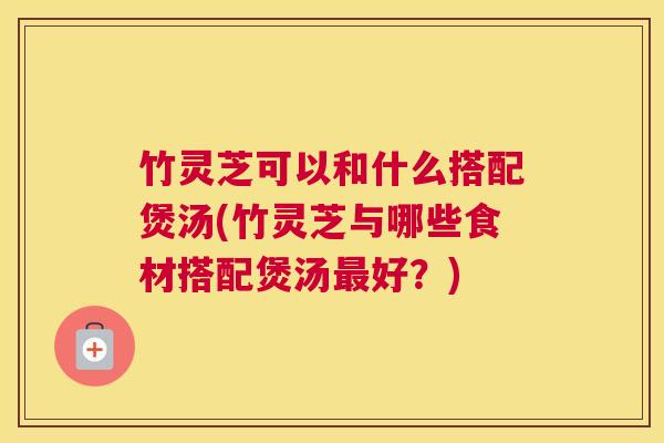 竹灵芝可以和什么搭配煲汤(竹灵芝与哪些食材搭配煲汤最好？)