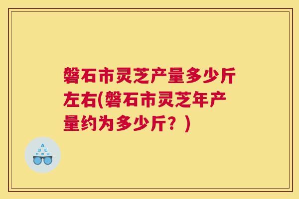 磐石市灵芝产量多少斤左右(磐石市灵芝年产量约为多少斤？)