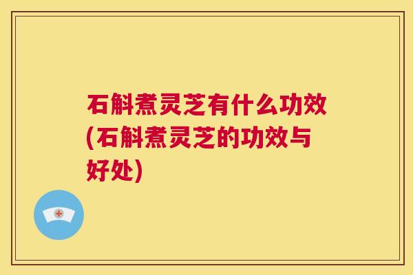 石斛煮灵芝有什么功效(石斛煮灵芝的功效与好处)