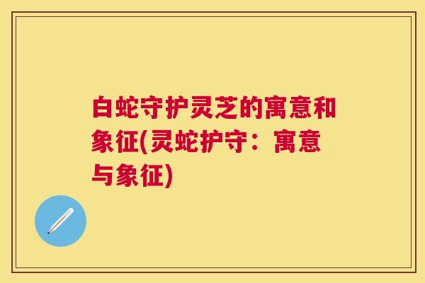 白蛇守护灵芝的寓意和象征(灵蛇护守：寓意与象征)