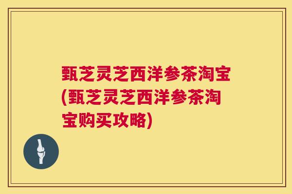 甄芝灵芝西洋参茶淘宝(甄芝灵芝西洋参茶淘宝购买攻略)