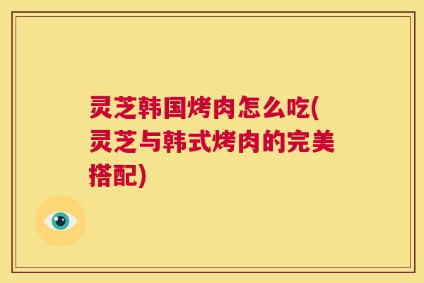 灵芝韩国烤肉怎么吃(灵芝与韩式烤肉的完美搭配)