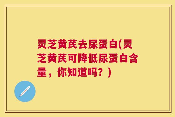 灵芝黄芪去尿蛋白(灵芝黄芪可降低尿蛋白含量，你知道吗？)