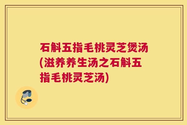 石斛五指毛桃灵芝煲汤(滋养养生汤之石斛五指毛桃灵芝汤)