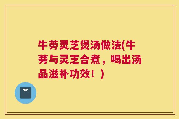 牛蒡灵芝煲汤做法(牛蒡与灵芝合煮，喝出汤品滋补功效！)