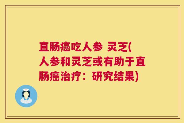直肠癌吃人参 灵芝(人参和灵芝或有助于直肠癌治疗：研究结果)