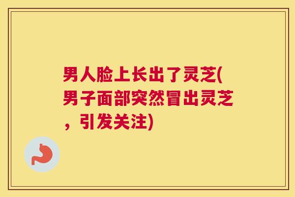 男人脸上长出了灵芝(男子面部突然冒出灵芝，引发关注)