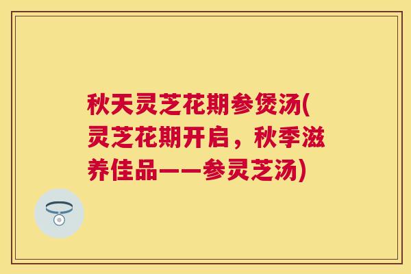 秋天灵芝花期参煲汤(灵芝花期开启,秋季滋养佳品——参灵芝汤) 秋天灵芝花期参煲汤(灵芝花期开启,秋季滋养佳品——参灵芝汤)