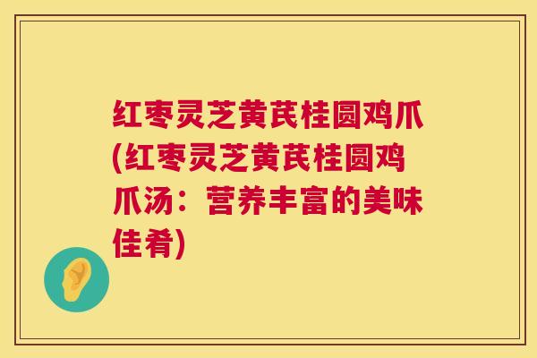 红枣灵芝黄芪桂圆鸡爪(红枣灵芝黄芪桂圆鸡爪汤：营养丰富的美味佳肴)