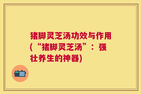 猪脚灵芝汤功效与作用(“猪脚灵芝汤”：强壮养生的神器)