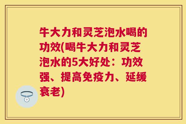 牛大力和灵芝泡水喝的功效(喝牛大力和灵芝泡水的5大好处：功效强、提高免疫力、延缓衰老)