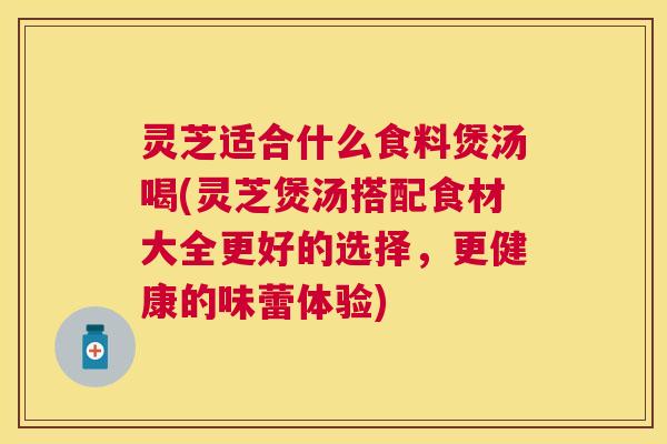 灵芝适合什么食料煲汤喝(灵芝煲汤搭配食材大全更好的选择，更健康的味蕾体验)