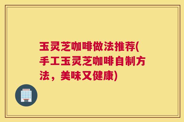 玉灵芝咖啡做法推荐(手工玉灵芝咖啡自制方法，美味又健康)