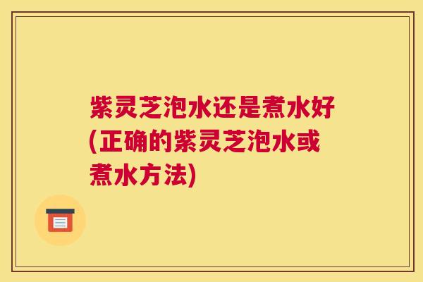 紫灵芝泡水还是煮水好(正确的紫灵芝泡水或煮水方法)