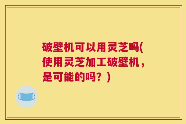 破壁机可以用灵芝吗(使用灵芝加工破壁机，是可能的吗？)