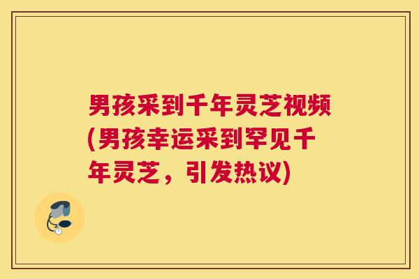 男孩采到千年灵芝视频(男孩幸运采到罕见千年灵芝，引发热议)