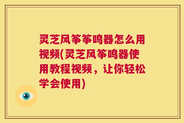 灵芝风筝筝鸣器怎么用视频(灵芝风筝鸣器使用教程视频，让你轻松学会使用)
