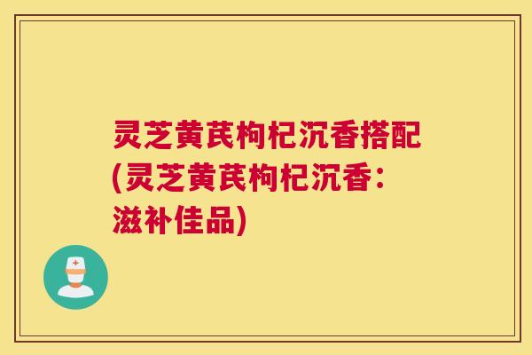 灵芝黄芪枸杞沉香搭配(灵芝黄芪枸杞沉香：滋补佳品)