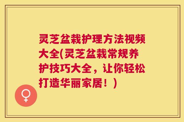 灵芝盆栽护理方法视频大全(灵芝盆栽常规养护技巧大全，让你轻松打造华丽家居！)