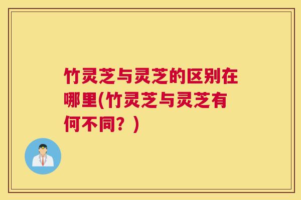 竹灵芝与灵芝的区别在哪里(竹灵芝与灵芝有何不同？)