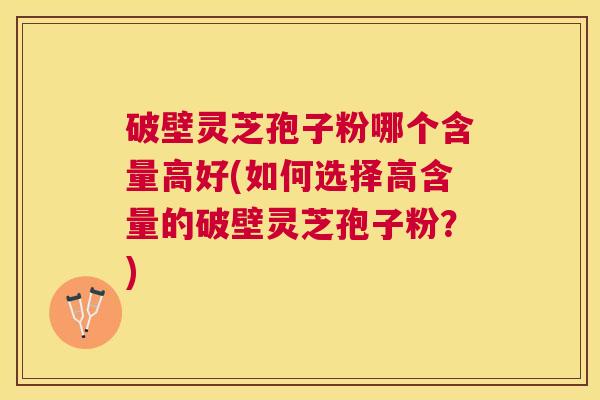 破壁灵芝孢子粉哪个含量高好(如何选择高含量的破壁灵芝孢子粉？)