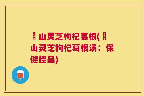 矷山灵芝枸杞葛根(矷山灵芝枸杞葛根汤:保健佳品) 矷山灵芝枸杞葛根(矷山灵芝枸杞葛根汤:保健佳品)