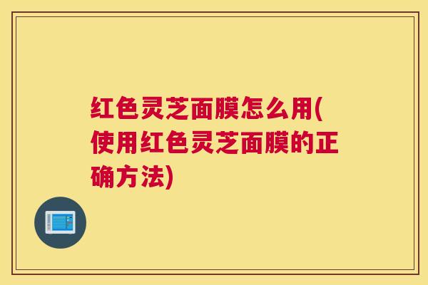红色灵芝面膜怎么用(使用红色灵芝面膜的正确方法)