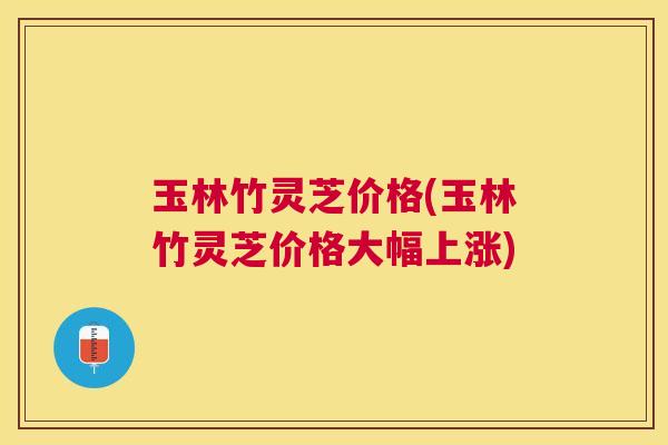 玉林竹灵芝价格(玉林竹灵芝价格大幅上涨)