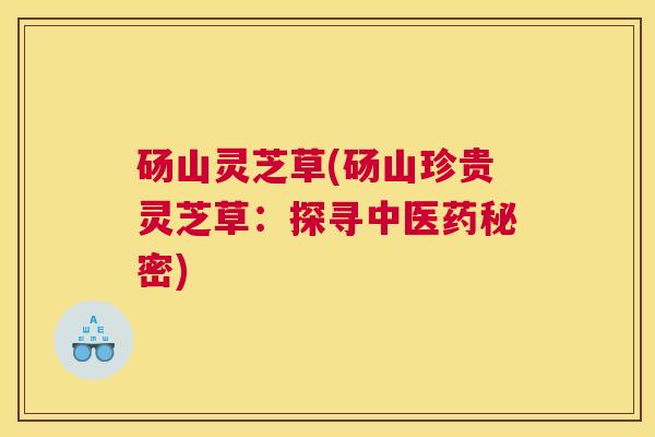 砀山灵芝草(砀山珍贵灵芝草：探寻中医药秘密)