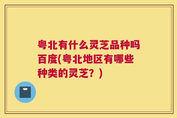 粤北有什么灵芝品种吗百度(粤北地区有哪些种类的灵芝?) 粤北有什么灵芝品种吗百度(粤北地区有哪些种类的灵芝?)