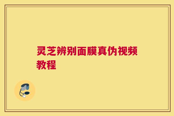 灵芝辨别面膜真伪视频教程 灵芝辨别面膜真伪视频教程