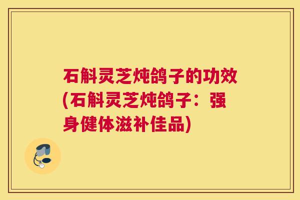 石斛灵芝炖鸽子的功效(石斛灵芝炖鸽子：强身健体滋补佳品)