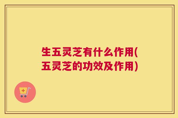 生五灵芝有什么作用(五灵芝的功效及作用)