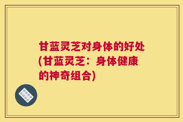 甘蓝灵芝对身体的好处(甘蓝灵芝：身体健康的神奇组合)
