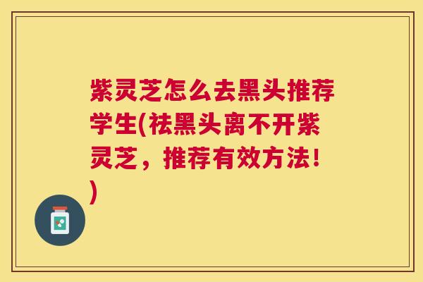 紫灵芝怎么去黑头推荐学生(祛黑头离不开紫灵芝,推荐有效方法!) 紫灵芝怎么去黑头推荐学生(祛黑头离不开紫灵芝,推荐有效方法!)